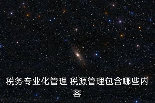 什么是稅收專業(yè)化管理，稅務(wù)專業(yè)化管理 稅源管理包含哪些內(nèi)容