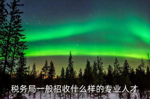 地稅都招什么專業(yè)的，稅務局一般招收什么樣的專業(yè)人才
