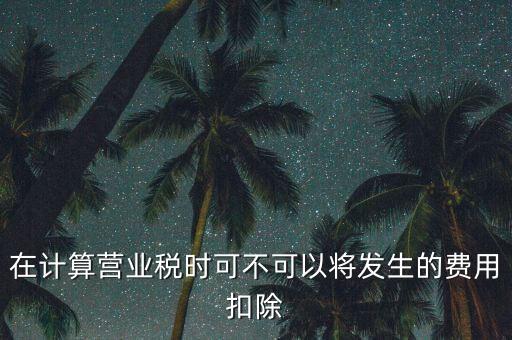 計算營業(yè)稅時的可扣除成本是什么，在計算營業(yè)稅時可不可以將發(fā)生的費用扣除