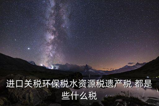 進口關稅環(huán)保稅水資源稅遺產稅 都是些什么稅