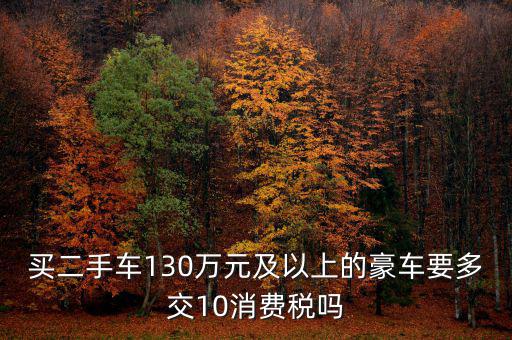 買(mǎi)二手車(chē)130萬(wàn)元及以上的豪車(chē)要多交10消費(fèi)稅嗎