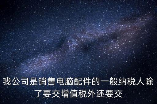 銷售企業(yè)交什么稅，我公司是銷售電腦配件的一般納稅人除了要交增值稅外還要交