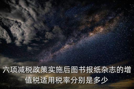 六項(xiàng)減稅政策實(shí)施后圖書(shū)報(bào)紙雜志的增值稅適用稅率分別是多少