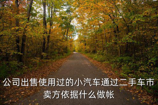 公司賣(mài)出二手車(chē)入賬要什么意思，公司出售使用過(guò)的小汽車(chē)通過(guò)二手車(chē)市賣(mài)方依據(jù)什么做帳