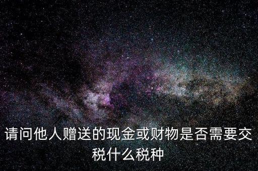 請問他人贈(zèng)送的現(xiàn)金或財(cái)物是否需要交稅什么稅種