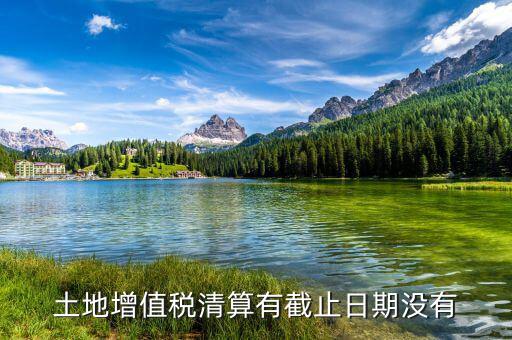 土增稅什么時(shí)候清算，土地增值稅清算有截止日期沒有