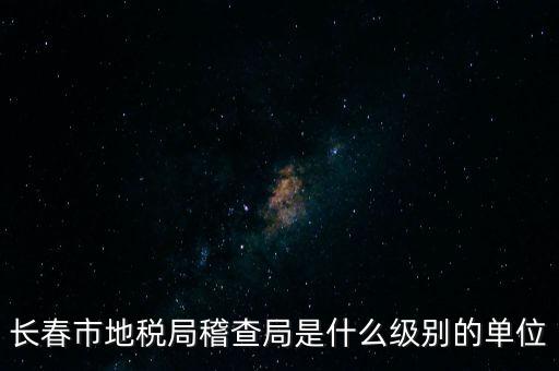 稽查局是什么單位，長(zhǎng)春市地稅局稽查局是什么級(jí)別的單位
