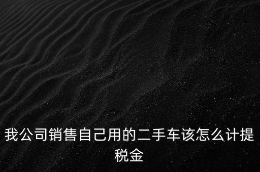 銷售二手車交什么稅，我公司銷售自己用的二手車該怎么計(jì)提稅金