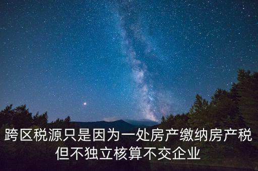 跨地區(qū)稅源登記是什么，跨區(qū)稅源只是因為一處房產(chǎn)繳納房產(chǎn)稅但不獨立核算不交企業(yè)
