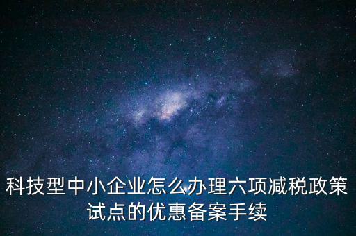 六項(xiàng)減稅政策是什么，科技型中小企業(yè)怎么辦理六項(xiàng)減稅政策試點(diǎn)的優(yōu)惠備案手續(xù)