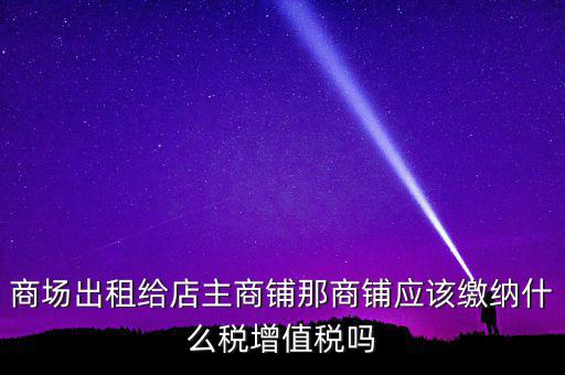 商場出租給店主商鋪那商鋪應該繳納什么稅增值稅嗎
