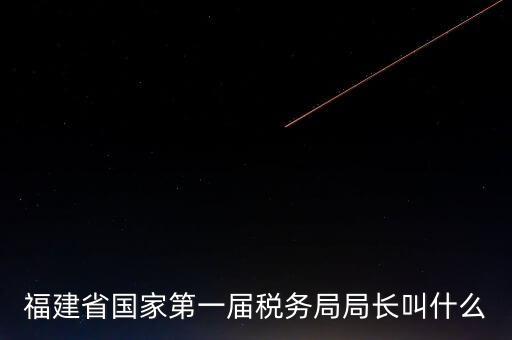 永城稅務局局長叫什么，福建省國家第一屆稅務局局長叫什么
