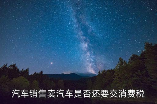銷售小汽車交什么稅嗎，汽車銷售賣汽車是否還要交消費(fèi)稅