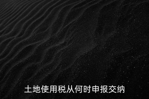 北京市土地使用稅什么時(shí)間申報(bào)，土地使用稅從何時(shí)申報(bào)交納