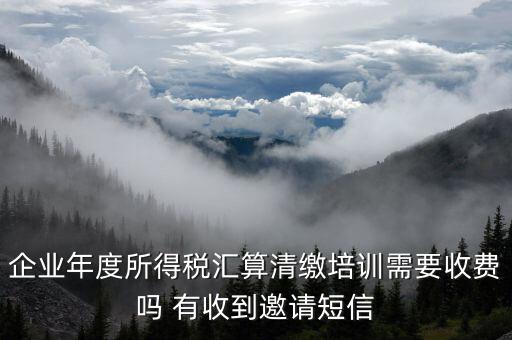 所得稅匯算培訓(xùn)有什么用，企業(yè)年度所得稅匯算清繳培訓(xùn)需要收費(fèi)嗎 有收到邀請(qǐng)短信