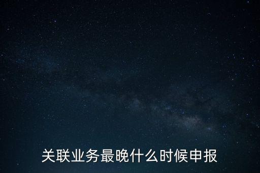 關(guān)聯(lián)業(yè)務(wù)最晚什么時候申報