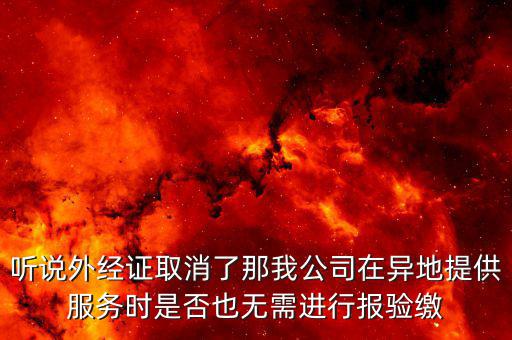 聽說外經(jīng)證取消了那我公司在異地提供服務時是否也無需進行報驗繳