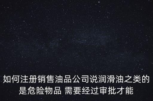 如何注冊銷售油品公司說潤滑油之類的是危險物品 需要經(jīng)過審批才能