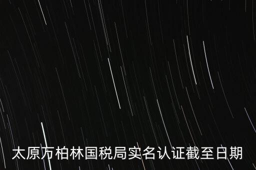 山西實(shí)名制辦稅什么時(shí)候開始，太原萬(wàn)柏林國(guó)稅局實(shí)名認(rèn)證截至日期