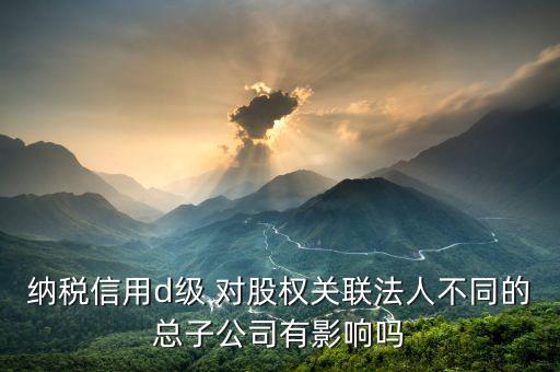 稅務(wù)評級為d影響什么影響，企業(yè)納稅信用等級最低D級對企業(yè)會計(jì)人員的影響