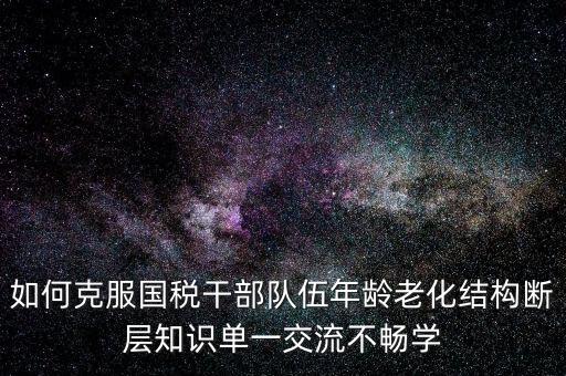 稅務(wù)系統(tǒng)如何疏解干部思想壓力，如何克服國(guó)稅干部隊(duì)伍年齡老化結(jié)構(gòu)斷層知識(shí)單一交流不暢學(xué)