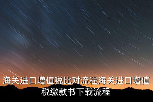 進口增值稅如何比對，海關總局與稅務總局對于海關進口增值稅的比對過程是怎樣的以及紙