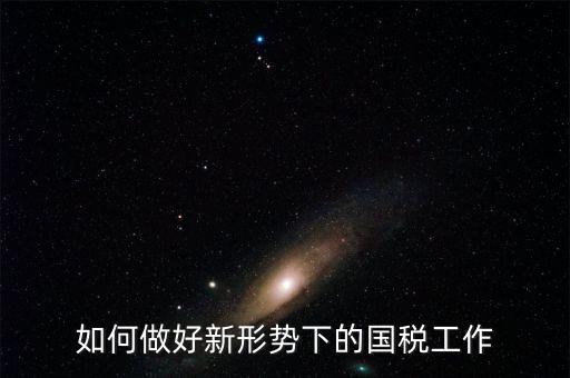 如何做好國稅工作，如何做好新形勢(shì)下的國稅工作