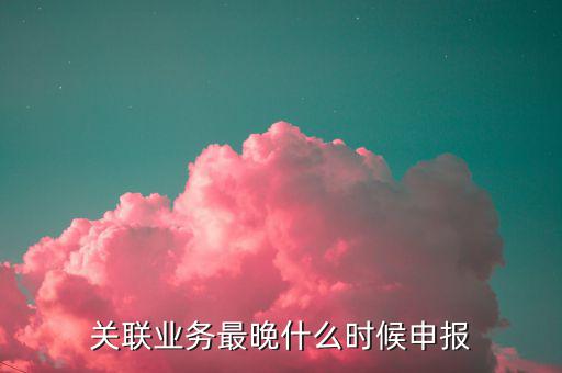 關聯(lián)業(yè)務最晚什么時候申報