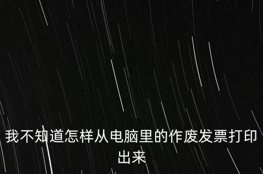 作廢發(fā)票如何打印，我不知道怎樣從電腦里的作廢發(fā)票打印出來