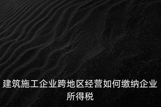 建筑施工企業(yè)跨地區(qū)經營如何繳納企業(yè)所得稅