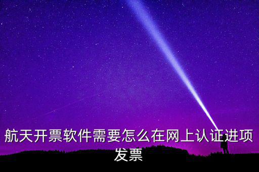 航天盤如何勾選認證，航天開票軟件需要怎么在網(wǎng)上認證進項發(fā)票