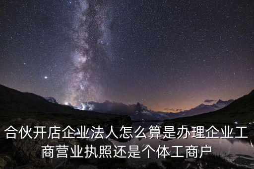 合伙開(kāi)店企業(yè)法人怎么算是辦理企業(yè)工商營(yíng)業(yè)執(zhí)照還是個(gè)體工商戶