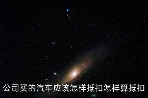 單位購買汽車如何抵扣，公司買的汽車應(yīng)該怎樣抵扣怎樣算抵扣