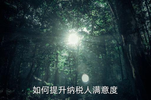 如何提升納稅人服務滿意度，如何提高納稅人滿意度 中國稅務報