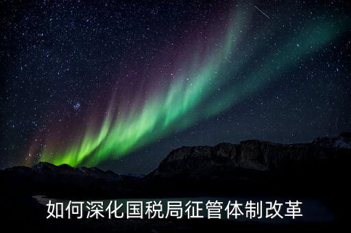 如何助力國稅地稅征管體制改革，如何深化國稅局征管體制改革