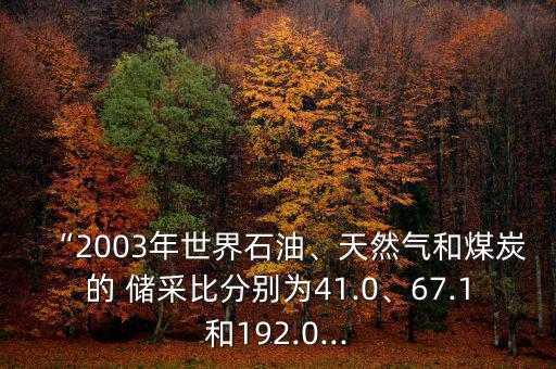 “2003年世界石油、天然氣和煤炭的 儲(chǔ)采比分別為41.0、67.1和192.0...