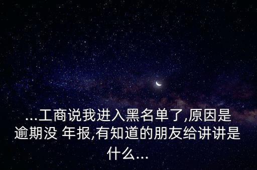 ...工商說我進(jìn)入黑名單了,原因是逾期沒 年報(bào),有知道的朋友給講講是什么...