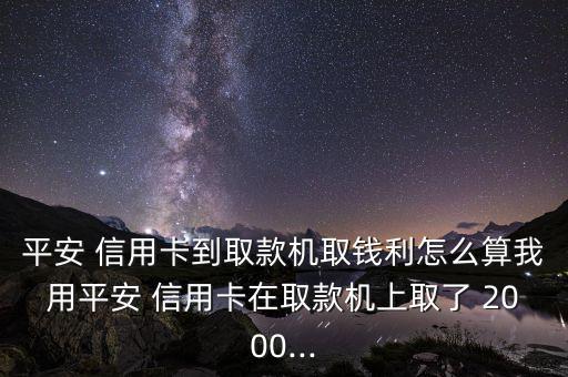 平安 信用卡到取款機取錢利怎么算我用平安 信用卡在取款機上取了 2000...