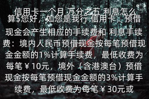  信用卡一個(gè)月 萬(wàn)分之五 利息怎么算$您好，如您是我行 信用卡，預(yù)借現(xiàn)金會(huì)產(chǎn)生相應(yīng)的手續(xù)費(fèi)和 利息手續(xù)費(fèi)：境內(nèi)人民幣預(yù)借現(xiàn)金按每筆預(yù)借現(xiàn)金金額的1%計(jì)算手續(xù)費(fèi)，最低收費(fèi)為每筆￥10元，境外（含港澳臺(tái)）預(yù)借現(xiàn)金按每筆預(yù)借現(xiàn)金金額的3%計(jì)算手續(xù)費(fèi)，最低收費(fèi)為每筆￥30元或