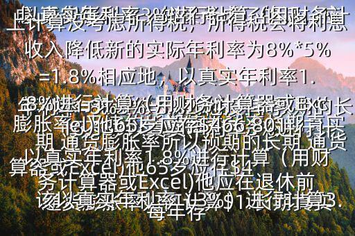  通貨膨脹率如何計算$1.長期真實年利率=無違約長期債券利率預(yù)期的長期 通貨膨脹率所以預(yù)期的長期 通貨膨脹率=無違約長期債券利率長期真實年利率=8%3%=5%2.他沒有考慮 通貨膨脹率，如果考慮了的話，應(yīng)該以真實年利率（3%）進行計算3.以真實年利率3%進行計算（用財務(wù)計算器或Excel)他65歲應(yīng)存$416,569以真實年利率3%進行計算（用財務(wù)計算器或Excel)他應(yīng)在退休前每年存$15,5034.以上計算沒考慮所得稅，所得稅會將利息收入降低新的實際年利率為8%*5%=1.8%相應(yīng)地，以真實年利率1.8%進行計算（用財務(wù)計算器或Excel)他65歲應(yīng)存$466,801以真實年利率1.8%進行計算（用財務(wù)計算器或Excel)他應(yīng)在退休前每年存