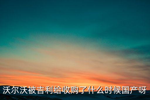 長安沃爾沃什么時(shí)候合資到期，沃爾沃被吉利給收購了什么時(shí)候國產(chǎn)呀