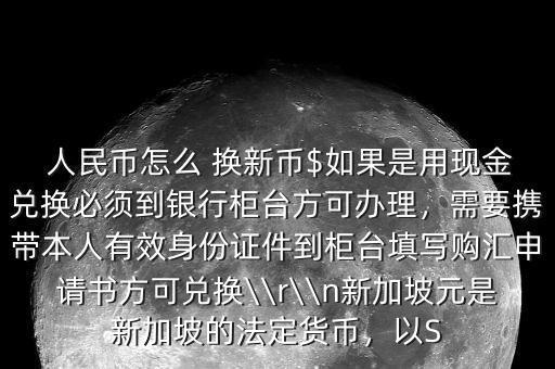  人民幣怎么 換新幣$如果是用現(xiàn)金兌換必須到銀行柜臺(tái)方可辦理，需要攜帶本人有效身份證件到柜臺(tái)填寫購匯申請(qǐng)書方可兌換\\r\\n新加坡元是新加坡的法定貨幣，以S