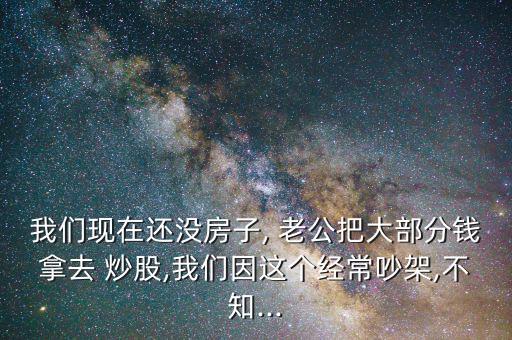 我們現(xiàn)在還沒房子, 老公把大部分錢拿去 炒股,我們因這個經(jīng)常吵架,不知...