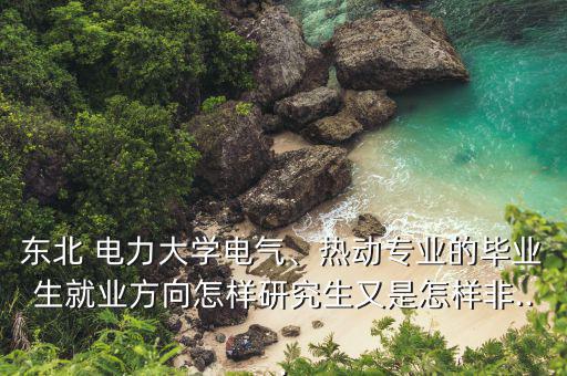 東北 電力大學電氣、熱動專業(yè)的畢業(yè)生就業(yè)方向怎樣研究生又是怎樣非...