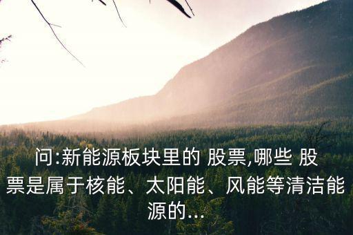問:新能源板塊里的 股票,哪些 股票是屬于核能、太陽能、風(fēng)能等清潔能源的...