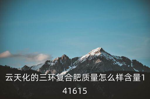 云天化大小三環(huán)是什么意思，云天化的三環(huán)復(fù)合肥質(zhì)量怎么樣含量141615