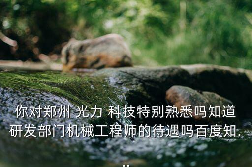 你對(duì)鄭州 光力 科技特別熟悉嗎知道研發(fā)部門(mén)機(jī)械工程師的待遇嗎百度知...