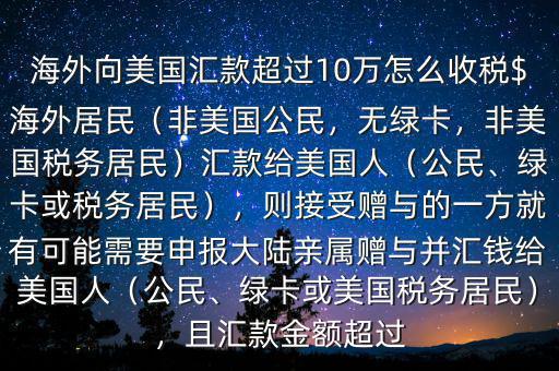 海外向美國(guó)匯款超過(guò)10萬(wàn)怎么收稅$海外居民（非美國(guó)公民，無(wú)綠卡，非美國(guó)稅務(wù)居民）匯款給美國(guó)人（公民、綠卡或稅務(wù)居民），則接受贈(zèng)與的一方就有可能需要申報(bào)大陸親屬贈(zèng)與并匯錢給美國(guó)人（公民、綠卡或美國(guó)稅務(wù)居民），且匯款金額超過(guò)