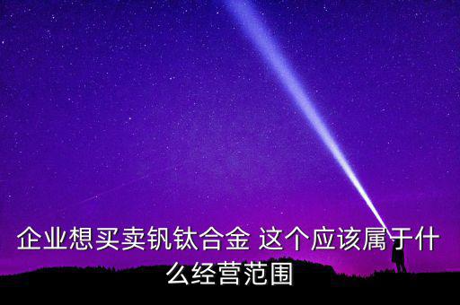 企業(yè)想買賣釩鈦合金 這個應該屬于什么經(jīng)營范圍