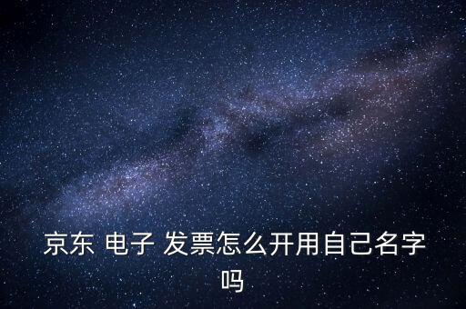  京東 電子 發(fā)票怎么開(kāi)用自己名字嗎